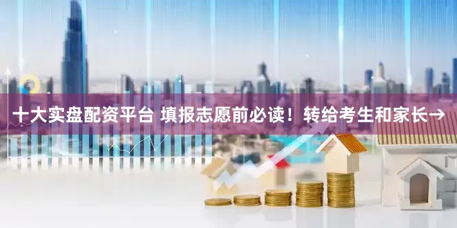 十大实盘配资平台 填报志愿前必读！转给考生和家长→