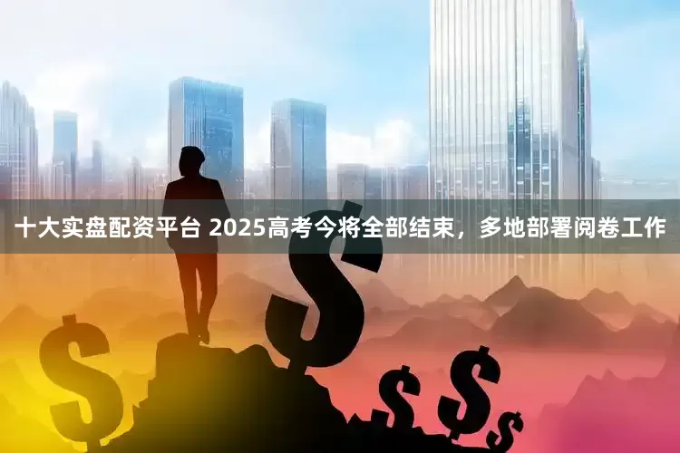 十大实盘配资平台 2025高考今将全部结束，多地部署阅卷工作