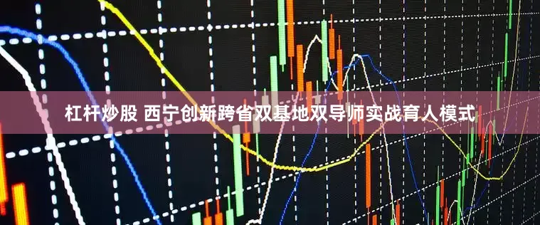 杠杆炒股 西宁创新跨省双基地双导师实战育人模式