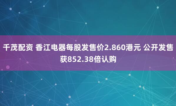 千茂配资 香江电器每股发售价2.860港元 公开发售获852.38倍认购