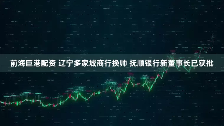 前海巨港配资 辽宁多家城商行换帅 抚顺银行新董事长已获批