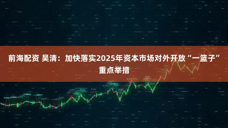 前海配资 吴清：加快落实2025年资本市场对外开放“一篮子”重点举措