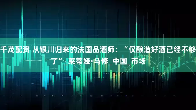 千茂配资 从银川归来的法国品酒师：“仅酿造好酒已经不够了”_莱蒂娅·马修_中国_市场
