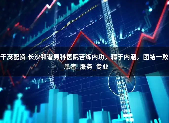 千茂配资 长沙和谐男科医院苦练内功，精于内涵，团结一致_患者_服务_专业