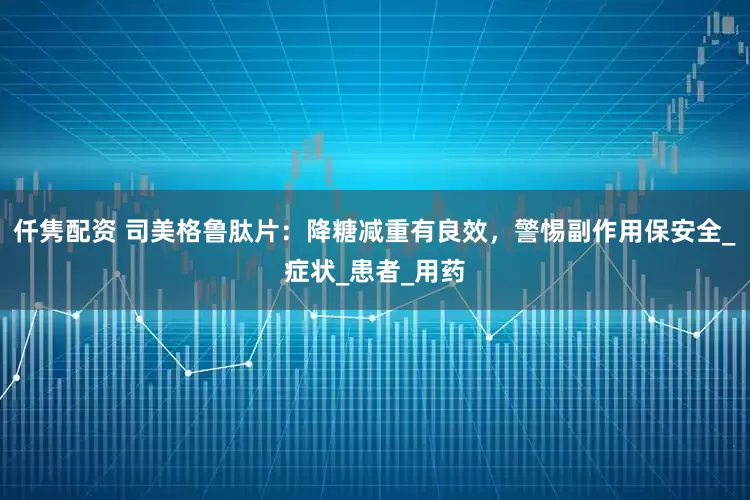 仟隽配资 司美格鲁肽片：降糖减重有良效，警惕副作用保安全_症状_患者_用药