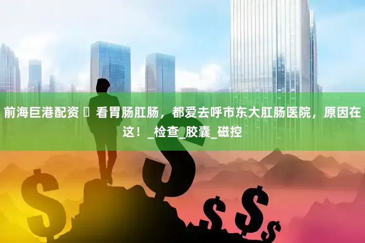 前海巨港配资 ​看胃肠肛肠，都爱去呼市东大肛肠医院，原因在这！_检查_胶囊_磁控