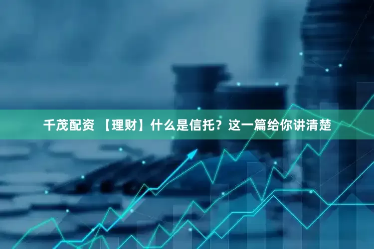 千茂配资 【理财】什么是信托？这一篇给你讲清楚