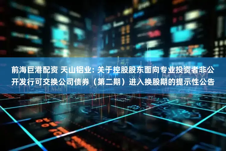 前海巨港配资 天山铝业: 关于控股股东面向专业投资者非公开发行可交换公司债券（第二期）进入换股期的提示性公告