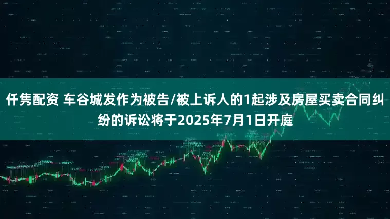 仟隽配资 车谷城发作为被告/被上诉人的1起涉及房屋买卖合同纠纷的诉讼将于2025年7月1日开庭