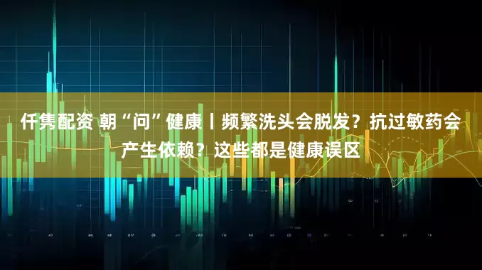 仟隽配资 朝“问”健康丨频繁洗头会脱发？抗过敏药会产生依赖？这些都是健康误区