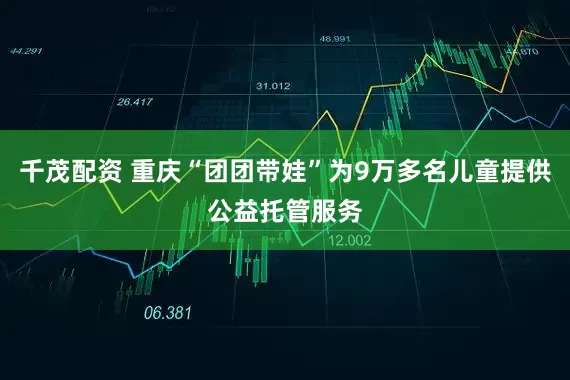 千茂配资 重庆“团团带娃”为9万多名儿童提供公益托管服务