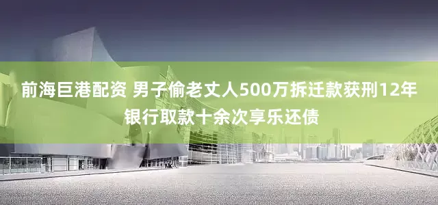 前海巨港配资 男子偷老丈人500万拆迁款获刑12年 银行取款十余次享乐还债