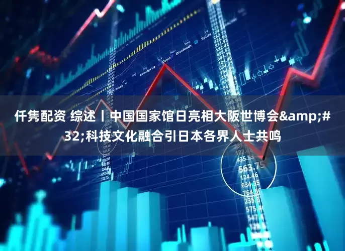 仟隽配资 综述丨中国国家馆日亮相大阪世博会&#32;科技文化融合引日本各界人士共鸣