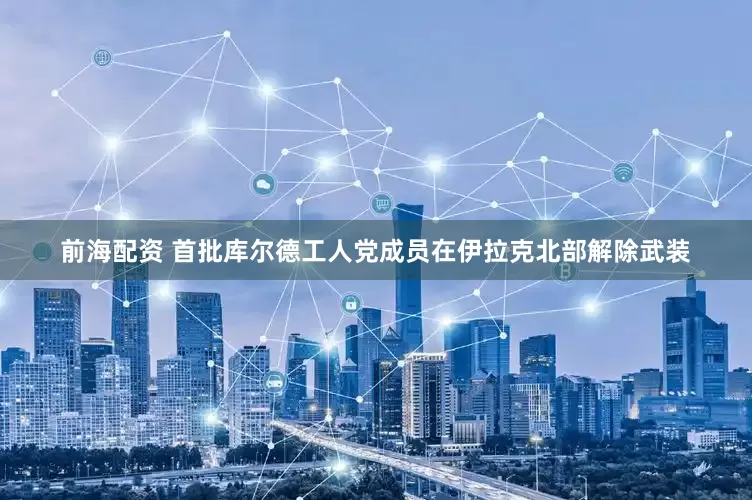 前海配资 首批库尔德工人党成员在伊拉克北部解除武装
