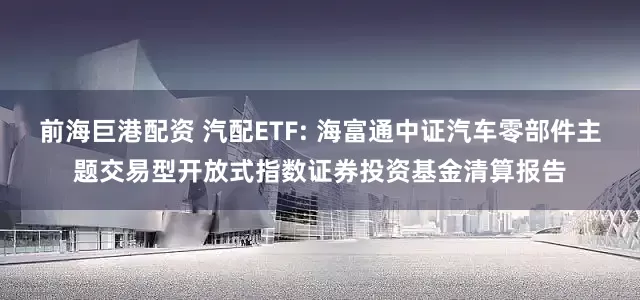 前海巨港配资 汽配ETF: 海富通中证汽车零部件主题交易型开放式指数证券投资基金清算报告
