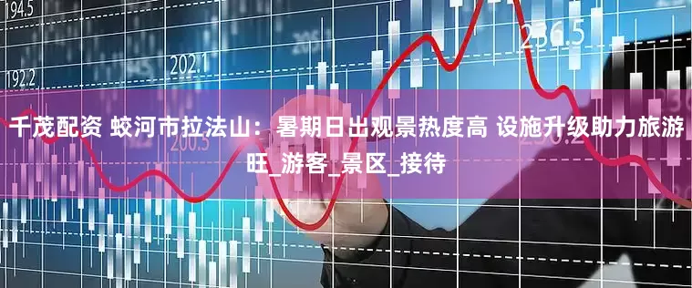 千茂配资 蛟河市拉法山：暑期日出观景热度高 设施升级助力旅游旺_游客_景区_接待