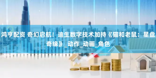 鸿亨配资 奇幻启航！迪生数字技术加持《猫和老鼠：星盘奇缘》_动作_动画_角色