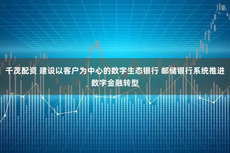 千茂配资 建设以客户为中心的数字生态银行 邮储银行系统推进数字金融转型