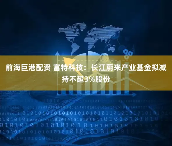 前海巨港配资 富特科技：长江蔚来产业基金拟减持不超3%股份