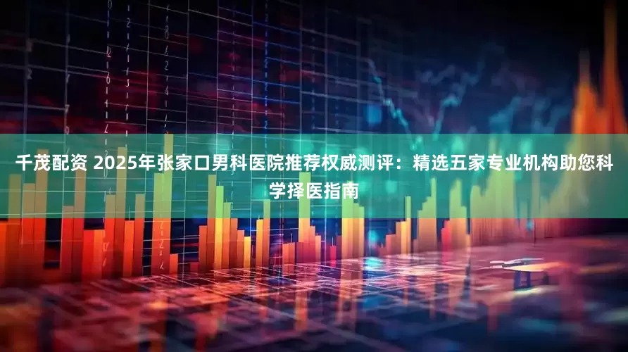 千茂配资 2025年张家口男科医院推荐权威测评：精选五家专业机构助您科学择医指南