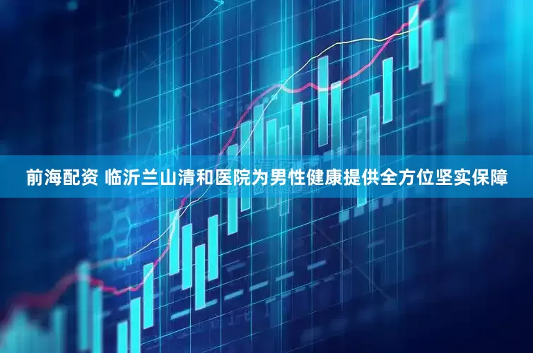 前海配资 临沂兰山清和医院为男性健康提供全方位坚实保障